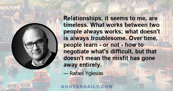 Relationships, it seems to me, are timeless. What works between two people always works; what doesn't is always troublesome. Over time, people learn - or not - how to negotiate what's difficult, but that doesn't mean