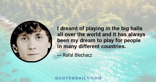 I dreamt of playing in the big halls all over the world and it has always been my dream to play for people in many different countries.