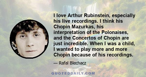 I love Arthur Rubinstein, especially his live recordings. I think his Chopin Mazurkas, his interpretation of the Polonaises, and the Concertos of Chopin are just incredible. When I was a child, I wanted to play more and 