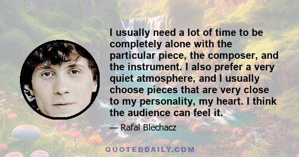 I usually need a lot of time to be completely alone with the particular piece, the composer, and the instrument. I also prefer a very quiet atmosphere, and I usually choose pieces that are very close to my personality,