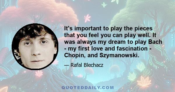 It's important to play the pieces that you feel you can play well. It was always my dream to play Bach - my first love and fascination - Chopin, and Szymanowski.