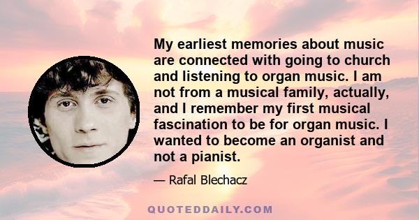 My earliest memories about music are connected with going to church and listening to organ music. I am not from a musical family, actually, and I remember my first musical fascination to be for organ music. I wanted to