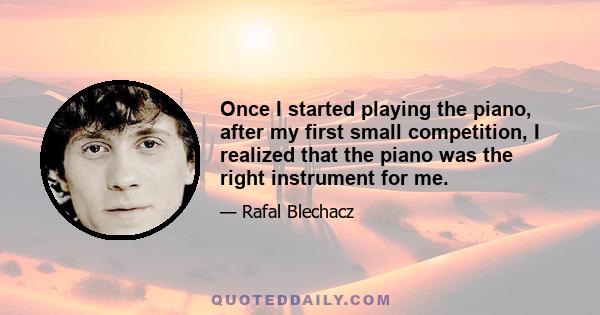 Once I started playing the piano, after my first small competition, I realized that the piano was the right instrument for me.