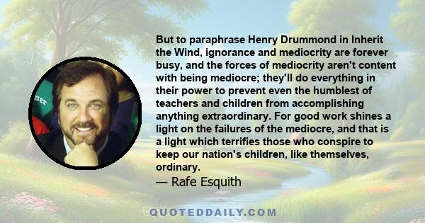 But to paraphrase Henry Drummond in Inherit the Wind, ignorance and mediocrity are forever busy, and the forces of mediocrity aren't content with being mediocre; they'll do everything in their power to prevent even the