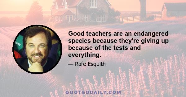 Good teachers are an endangered species because they're giving up because of the tests and everything.