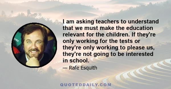 I am asking teachers to understand that we must make the education relevant for the children. If they're only working for the tests or they're only working to please us, they're not going to be interested in school.