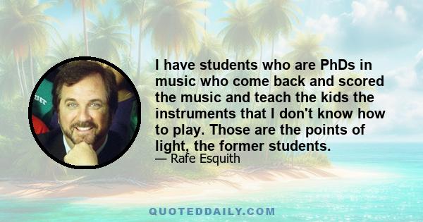 I have students who are PhDs in music who come back and scored the music and teach the kids the instruments that I don't know how to play. Those are the points of light, the former students.