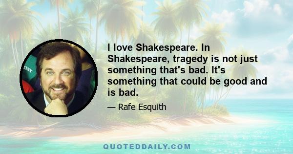 I love Shakespeare. In Shakespeare, tragedy is not just something that's bad. It's something that could be good and is bad.