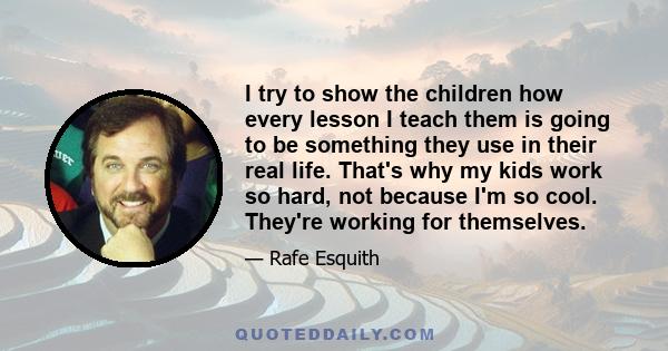 I try to show the children how every lesson I teach them is going to be something they use in their real life. That's why my kids work so hard, not because I'm so cool. They're working for themselves.