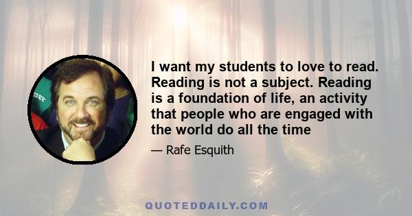 I want my students to love to read. Reading is not a subject. Reading is a foundation of life, an activity that people who are engaged with the world do all the time