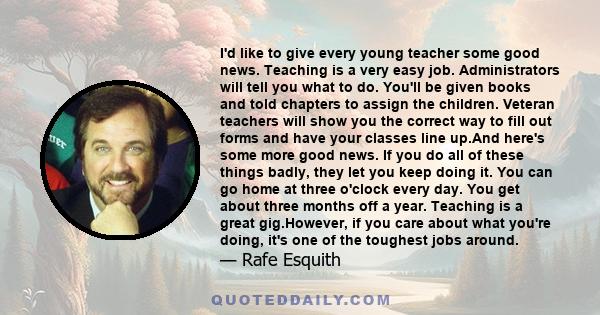 I'd like to give every young teacher some good news. Teaching is a very easy job. Administrators will tell you what to do. You'll be given books and told chapters to assign the children. Veteran teachers will show you