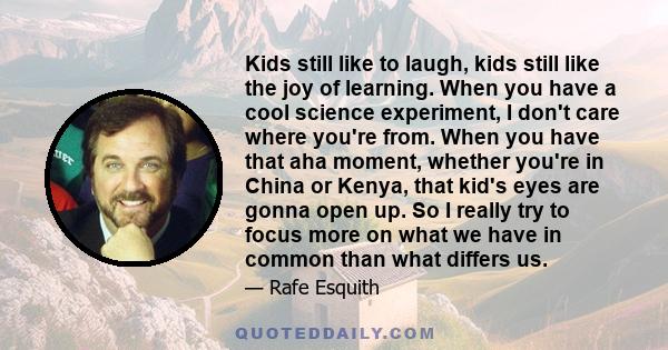 Kids still like to laugh, kids still like the joy of learning. When you have a cool science experiment, I don't care where you're from. When you have that aha moment, whether you're in China or Kenya, that kid's eyes