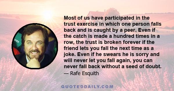 Most of us have participated in the trust exercise in which one person falls back and is caught by a peer. Even if the catch is made a hundred times in a row, the trust is broken forever if the friend lets you fall the