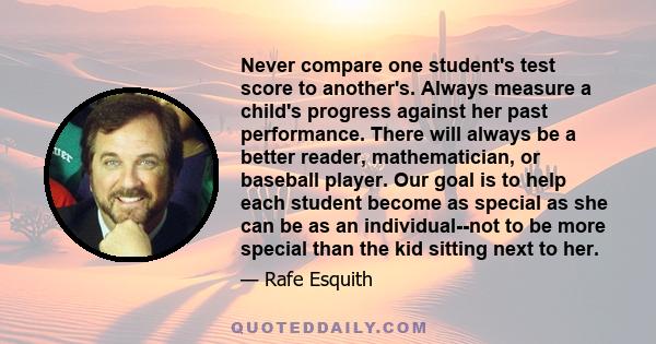 Never compare one student's test score to another's. Always measure a child's progress against her past performance. There will always be a better reader, mathematician, or baseball player. Our goal is to help each