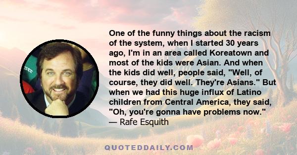 One of the funny things about the racism of the system, when I started 30 years ago, I'm in an area called Koreatown and most of the kids were Asian. And when the kids did well, people said, Well, of course, they did