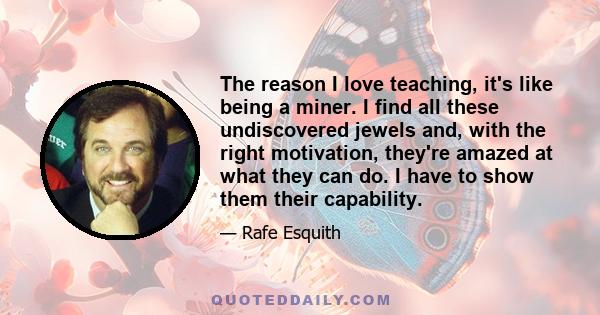 The reason I love teaching, it's like being a miner. I find all these undiscovered jewels and, with the right motivation, they're amazed at what they can do. I have to show them their capability.