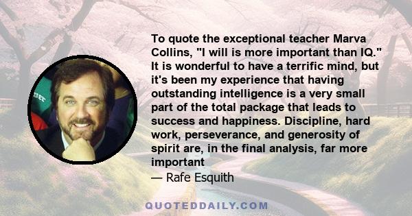 To quote the exceptional teacher Marva Collins, I will is more important than IQ. It is wonderful to have a terrific mind, but it's been my experience that having outstanding intelligence is a very small part of the