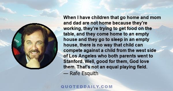 When I have children that go home and mom and dad are not home because they're working, they're trying to get food on the table, and they come home to an empty house and they go to sleep in an empty house, there is no