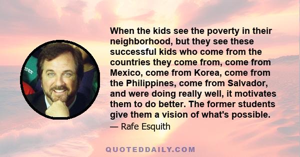 When the kids see the poverty in their neighborhood, but they see these successful kids who come from the countries they come from, come from Mexico, come from Korea, come from the Philippines, come from Salvador, and