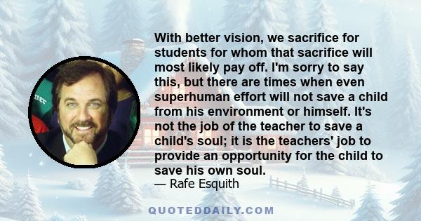 With better vision, we sacrifice for students for whom that sacrifice will most likely pay off. I'm sorry to say this, but there are times when even superhuman effort will not save a child from his environment or