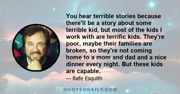 You hear terrible stories because there'll be a story about some terrible kid, but most of the kids I work with are terrific kids. They're poor, maybe their families are broken, so they're not coming home to a mom and