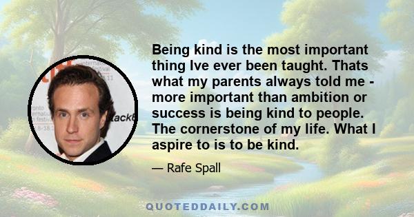 Being kind is the most important thing Ive ever been taught. Thats what my parents always told me - more important than ambition or success is being kind to people. The cornerstone of my life. What I aspire to is to be