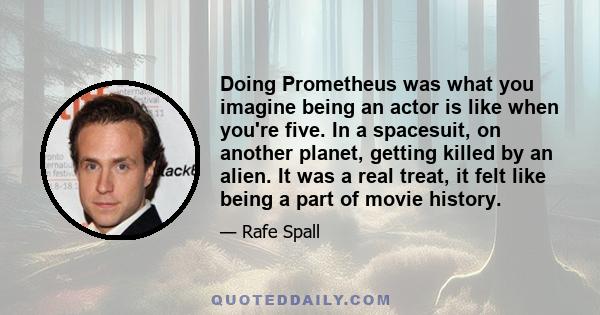 Doing Prometheus was what you imagine being an actor is like when you're five. In a spacesuit, on another planet, getting killed by an alien. It was a real treat, it felt like being a part of movie history.