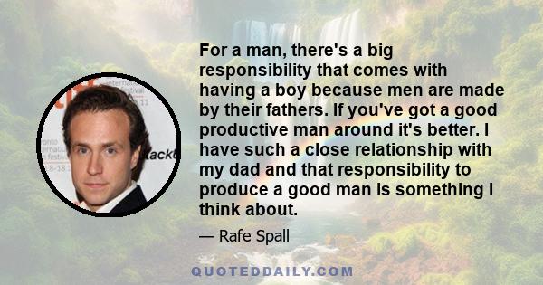 For a man, there's a big responsibility that comes with having a boy because men are made by their fathers. If you've got a good productive man around it's better. I have such a close relationship with my dad and that