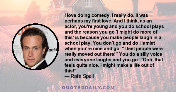 I love doing comedy, I really do. It was perhaps my first love. And I think, as an actor, you're young and you do school plays and the reason you go 'I might do more of this' is because you make people laugh in a school 