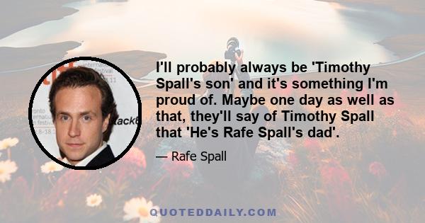 I'll probably always be 'Timothy Spall's son' and it's something I'm proud of. Maybe one day as well as that, they'll say of Timothy Spall that 'He's Rafe Spall's dad'.