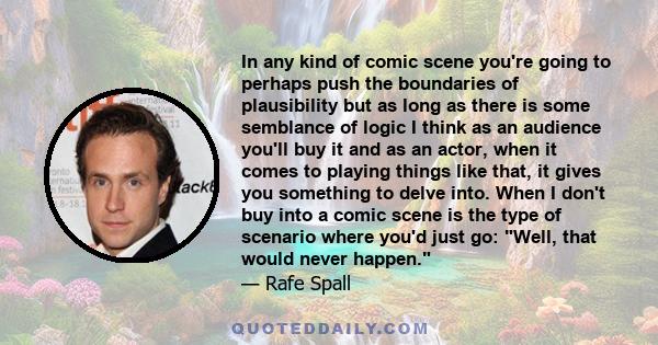 In any kind of comic scene you're going to perhaps push the boundaries of plausibility but as long as there is some semblance of logic I think as an audience you'll buy it and as an actor, when it comes to playing