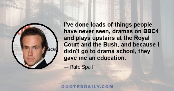 I've done loads of things people have never seen, dramas on BBC4 and plays upstairs at the Royal Court and the Bush, and because I didn't go to drama school, they gave me an education.