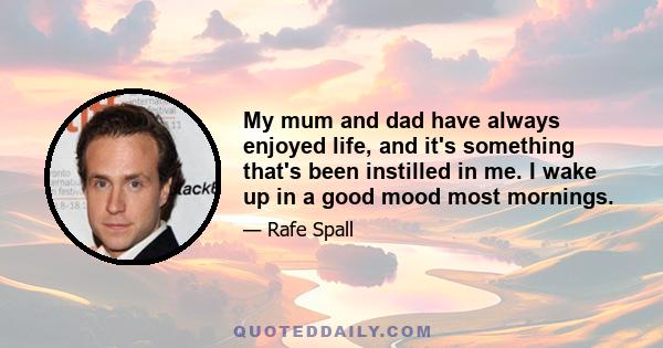 My mum and dad have always enjoyed life, and it's something that's been instilled in me. I wake up in a good mood most mornings.