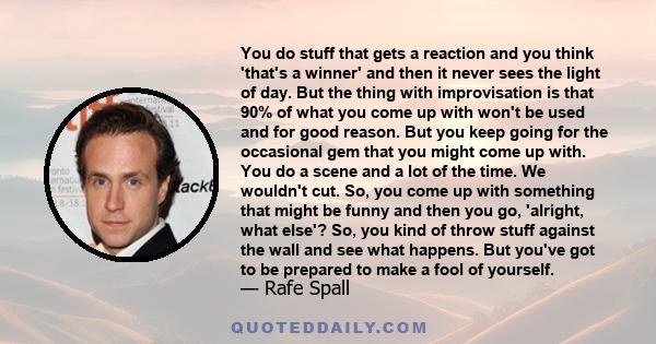 You do stuff that gets a reaction and you think 'that's a winner' and then it never sees the light of day. But the thing with improvisation is that 90% of what you come up with won't be used and for good reason. But you 