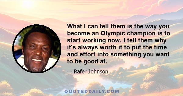 What I can tell them is the way you become an Olympic champion is to start working now. I tell them why it's always worth it to put the time and effort into something you want to be good at.