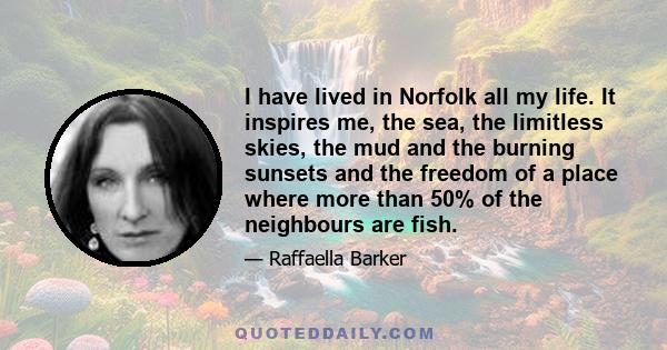 I have lived in Norfolk all my life. It inspires me, the sea, the limitless skies, the mud and the burning sunsets and the freedom of a place where more than 50% of the neighbours are fish.