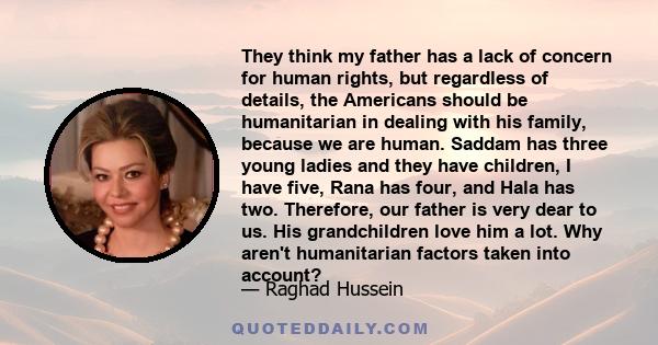 They think my father has a lack of concern for human rights, but regardless of details, the Americans should be humanitarian in dealing with his family, because we are human. Saddam has three young ladies and they have