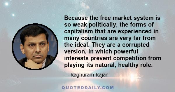 Because the free market system is so weak politically, the forms of capitalism that are experienced in many countries are very far from the ideal. They are a corrupted version, in which powerful interests prevent