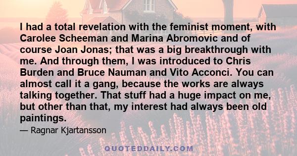 I had a total revelation with the feminist moment, with Carolee Scheeman and Marina Abromovic and of course Joan Jonas; that was a big breakthrough with me. And through them, I was introduced to Chris Burden and Bruce