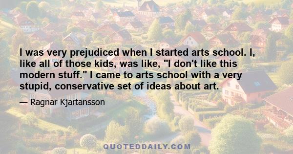 I was very prejudiced when I started arts school. I, like all of those kids, was like, I don't like this modern stuff. I came to arts school with a very stupid, conservative set of ideas about art.