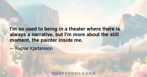 I'm so used to being in a theater where there is always a narrative, but I'm more about the still moment, the painter inside me.