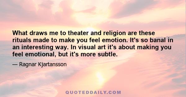 What draws me to theater and religion are these rituals made to make you feel emotion. It's so banal in an interesting way. In visual art it's about making you feel emotional, but it's more subtle.