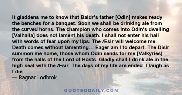 It gladdens me to know that Baldr’s father [Odin] makes ready the benches for a banquet. Soon we shall be drinking ale from the curved horns. The champion who comes into Odin’s dwelling [Valhalla] does not lament his