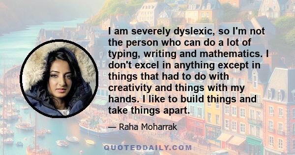 I am severely dyslexic, so I'm not the person who can do a lot of typing, writing and mathematics. I don't excel in anything except in things that had to do with creativity and things with my hands. I like to build