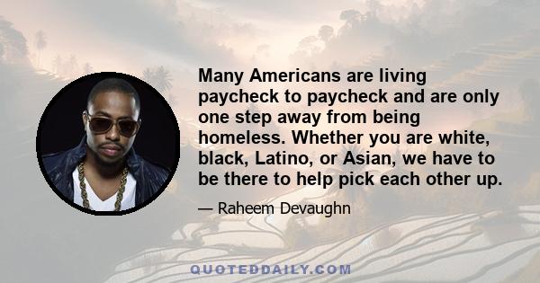 Many Americans are living paycheck to paycheck and are only one step away from being homeless. Whether you are white, black, Latino, or Asian, we have to be there to help pick each other up.