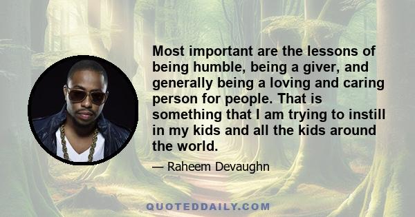 Most important are the lessons of being humble, being a giver, and generally being a loving and caring person for people. That is something that I am trying to instill in my kids and all the kids around the world.