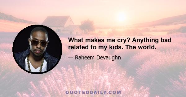 What makes me cry? Anything bad related to my kids. The world.