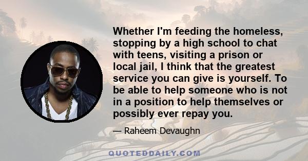 Whether I'm feeding the homeless, stopping by a high school to chat with teens, visiting a prison or local jail, I think that the greatest service you can give is yourself. To be able to help someone who is not in a