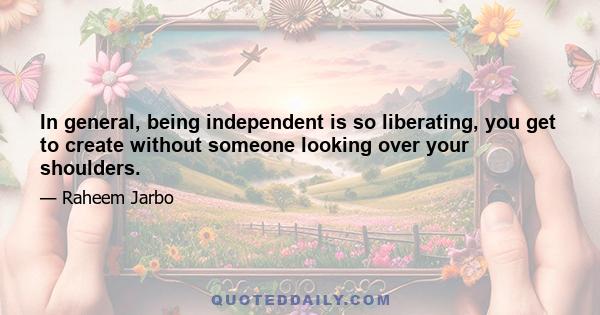 In general, being independent is so liberating, you get to create without someone looking over your shoulders.