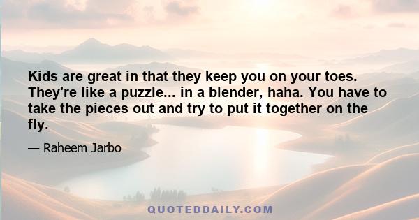 Kids are great in that they keep you on your toes. They're like a puzzle... in a blender, haha. You have to take the pieces out and try to put it together on the fly.